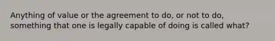 Anything of value or the agreement to do, or not to do, something that one is legally capable of doing is called what?