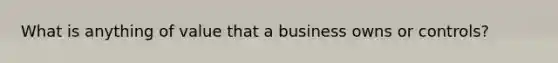 What is anything of value that a business owns or controls?