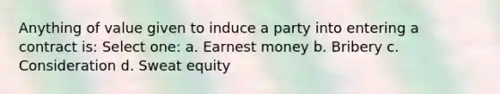 Anything of value given to induce a party into entering a contract is: Select one: a. Earnest money b. Bribery c. Consideration d. Sweat equity