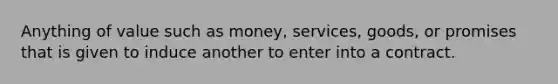 Anything of value such as money, services, goods, or promises that is given to induce another to enter into a contract.