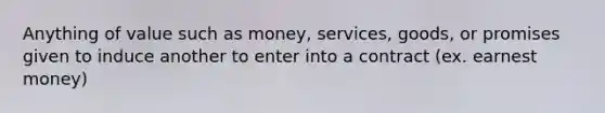 Anything of value such as money, services, goods, or promises given to induce another to enter into a contract (ex. earnest money)