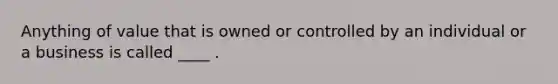 Anything of value that is owned or controlled by an individual or a business is called ____ .