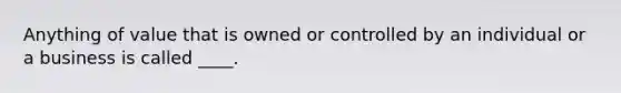 Anything of value that is owned or controlled by an individual or a business is called ____.