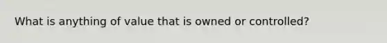 What is anything of value that is owned or controlled?