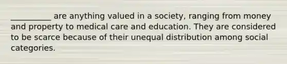 __________ are anything valued in a society, ranging from money and property to medical care and education. They are considered to be scarce because of their unequal distribution among social categories.