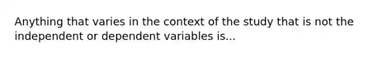 Anything that varies in the context of the study that is not the independent or dependent variables is...