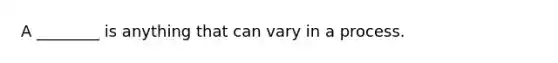 A ________ is anything that can vary in a process.