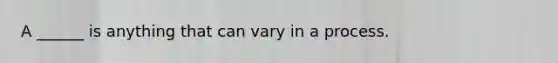 A ______ is anything that can vary in a process.