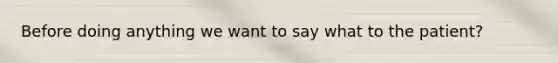 Before doing anything we want to say what to the patient?