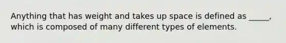 Anything that has weight and takes up space is defined as _____, which is composed of many different types of elements.