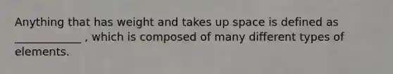 Anything that has weight and takes up space is defined as ____________ , which is composed of many different types of elements.