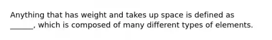 Anything that has weight and takes up space is defined as ______, which is composed of many different types of elements.