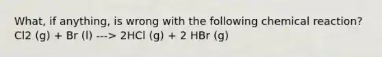 What, if anything, is wrong with the following chemical reaction? Cl2 (g) + Br (l) ---> 2HCl (g) + 2 HBr (g)