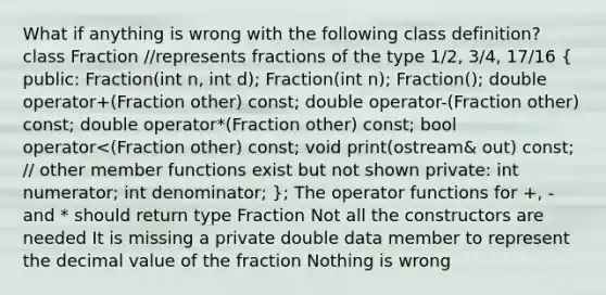 What if anything is wrong with the following class definition? class Fraction //represents fractions of the type 1/2, 3/4, 17/16 ( public: Fraction(int n, int d); Fraction(int n); Fraction(); double operator+(Fraction other) const; double operator-(Fraction other) const; double operator*(Fraction other) const; bool operator<(Fraction other) const; void print(ostream& out) const; // other member functions exist but not shown private: int numerator; int denominator; ); The operator functions for +, - and * should return type Fraction Not all the constructors are needed It is missing a private double data member to represent the decimal value of the fraction Nothing is wrong