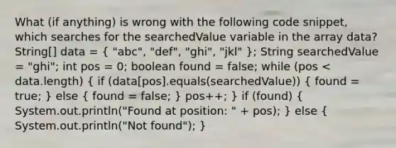 What (if anything) is wrong with the following code snippet, which searches for the searchedValue variable in the array data? String[] data = ( "abc", "def", "ghi", "jkl" ); String searchedValue = "ghi"; int pos = 0; boolean found = false; while (pos < data.length) ( if (data[pos].equals(searchedValue)) { found = true; ) else ( found = false; ) pos++; } if (found) ( System.out.println("Found at position: " + pos); ) else ( System.out.println("Not found"); )