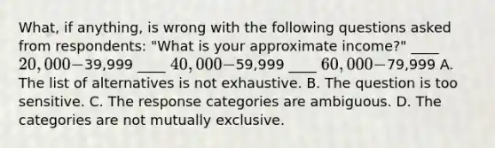 What, if anything, is wrong with the following questions asked from respondents: "What is your approximate income?" ____ 20,000-39,999 ____ 40,000-59,999 ____ 60,000-79,999 A. The list of alternatives is not exhaustive. B. The question is too sensitive. C. The response categories are ambiguous. D. The categories are not mutually exclusive.