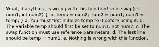 What, if anything, is wrong with this function? void swap(int num1, int num2) ( int temp = num2; num2 = num1; num1 = temp; ) a. You must first initalize temp to 0 before using it. b. The variable temp should first be set to num1, not num2. c. The swap function must use reference parameters. d. The last line should be temp = num1. e. Nothing is wrong with this function.