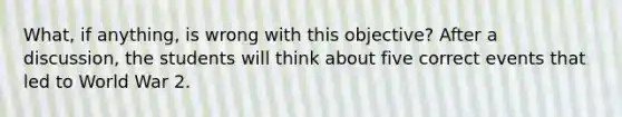 What, if anything, is wrong with this objective? After a discussion, the students will think about five correct events that led to World War 2.