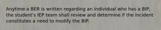 Anytime a BER is written regarding an individual who has a BIP, the student's IEP team shall review and determine if the incident constitutes a need to modify the BIP.