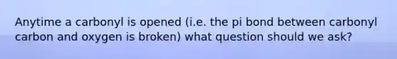 Anytime a carbonyl is opened (i.e. the pi bond between carbonyl carbon and oxygen is broken) what question should we ask?