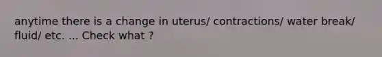 anytime there is a change in uterus/ contractions/ water break/ fluid/ etc. ... Check what ?