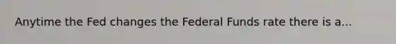 Anytime the Fed changes the Federal Funds rate there is a...