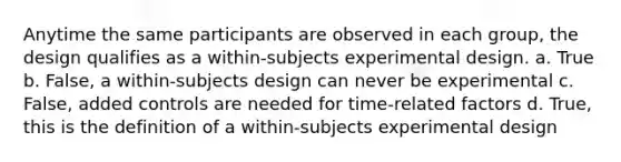 Anytime the same participants are observed in each group, the design qualifies as a within-subjects experimental design. a. True b. False, a within-subjects design can never be experimental c. False, added controls are needed for time-related factors d. True, this is the definition of a within-subjects experimental design