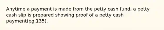 Anytime a payment is made from the petty cash fund, a petty cash slip is prepared showing proof of a petty cash payment(pg.135).