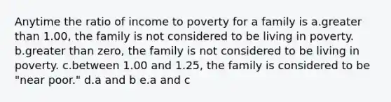 Anytime the ratio of income to poverty for a family is a.greater than 1.00, the family is not considered to be living in poverty. b.greater than zero, the family is not considered to be living in poverty. c.between 1.00 and 1.25, the family is considered to be "near poor." d.a and b e.a and c