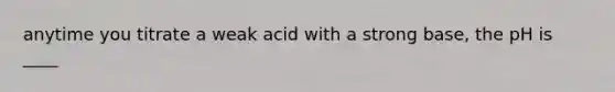 anytime you titrate a weak acid with a strong base, the pH is ____