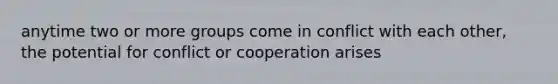 anytime two or more groups come in conflict with each other, the potential for conflict or cooperation arises