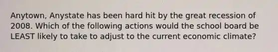 Anytown, Anystate has been hard hit by the great recession of 2008. Which of the following actions would the school board be LEAST likely to take to adjust to the current economic climate?