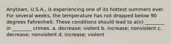 Anytown, U.S.A., is experiencing one of its hottest summers ever. For several weeks, the temperature has not dropped below 90 degrees Fahrenheit. These conditions should lead to a(n) ________ in ________ crimes. a. decrease; violent b. increase; nonviolent c. decrease; nonviolent d. increase; violent