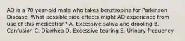 AO is a 70 year-old male who takes benztropine for Parkinson Disease. What possible side effects might AO experience from use of this medication? A. Excessive saliva and drooling B. Confusion C. Diarrhea D. Excessive tearing E. Urinary frequency