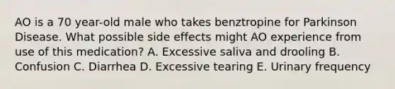 AO is a 70 year-old male who takes benztropine for Parkinson Disease. What possible side effects might AO experience from use of this medication? A. Excessive saliva and drooling B. Confusion C. Diarrhea D. Excessive tearing E. Urinary frequency