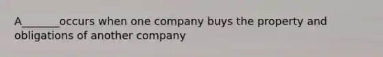 A_______occurs when one company buys the property and obligations of another company