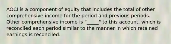 AOCI is a component of equity that includes the total of other comprehensive income for the period and previous periods. Other comprehensive income is "_____" to this account, which is reconciled each period similar to the manner in which retained earnings is reconciled.