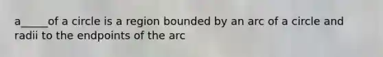 a_____of a circle is a region bounded by an arc of a circle and radii to the endpoints of the arc