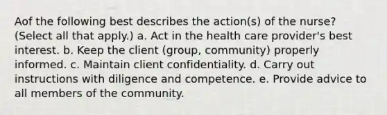 Aof the following best describes the action(s) of the nurse? (Select all that apply.) a. Act in the health care provider's best interest. b. Keep the client (group, community) properly informed. c. Maintain client confidentiality. d. Carry out instructions with diligence and competence. e. Provide advice to all members of the community.