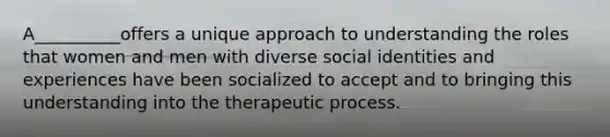 A__________offers a unique approach to understanding the roles that women and men with diverse social identities and experiences have been socialized to accept and to bringing this understanding into the therapeutic process.