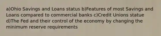 a)Ohio Savings and Loans status b)Features of most Savings and Loans compared to commercial banks c)Credit Unions statue d)The Fed and their control of the economy by changing the minimum reserve requirements