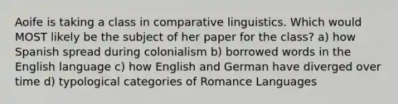 Aoife is taking a class in comparative linguistics. Which would MOST likely be the subject of her paper for the class? a) how Spanish spread during colonialism b) borrowed words in the English language c) how English and German have diverged over time d) typological categories of Romance Languages