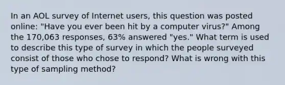 In an AOL survey of Internet​ users, this question was posted​ online: "Have you ever been hit by a computer​ virus?" Among the​ 170,063 responses,​ 63% answered​ "yes." What term is used to describe this type of survey in which the people surveyed consist of those who chose to​ respond? What is wrong with this type of sampling​ method?