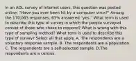 In an AOL survey of Internet​ users, this question was posted​ online: "Have you ever been hit by a computer​ virus?" Among the​ 170,063 responses,​ 63% answered​ "yes." What term is used to describe this type of survey in which the people surveyed consist of those who chose to​ respond? What is wrong with this type of sampling​ method? What term is used to describe this type of​ survey? Select all that apply. A. The respondents are a voluntary response sample. B. The respondents are a population. C. The respondents are a​ self-selected sample. D.The respondents are a census.