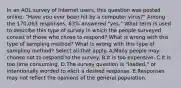 In an AOL survey of Internet​ users, this question was posted​ online: "Have you ever been hit by a computer​ virus?" Among the​ 170,063 responses,​ 63% answered​ "yes." What term is used to describe this type of survey in which the people surveyed consist of those who chose to​ respond? What is wrong with this type of sampling​ method? What is wrong with this type of sampling​ method? Select all that apply. A.Many people may choose not to respond to the survey. B.It is too expensive. C.It is too time consuming. D.The survey question is​ "loaded," or intentionally worded to elicit a desired response. E.Responses may not reflect the opinions of the general population.