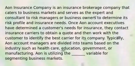 Aon Insurance Company is an insurance brokerage company that caters to business markets and serves as the expert and consultant to risk managers or business owners to determine its risk profile and insurance needs. Once Aon account executives have determined a customer's needs for insurance, they contact insurance carriers to obtain a quote and then work with the customer to identify the best carrier for its company. Typically, Aon account managers are divided into teams based on the industry such as health care, education, government, or manufacturing. Aon is utilizing the _______ variable for segmenting business markets.