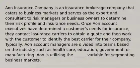 Aon Insurance Company is an insurance brokerage company that caters to business markets and serves as the expert and consultant to risk managers or business owners to determine their risk profile and insurance needs. Once Aon account executives have determined a customer's needs for insurance, they contact insurance carriers to obtain a quote and then work with the customer to identify the best carrier for their company. Typically, Aon account managers are divided into teams based on the industry such as health care, education, government, or manufacturing. Aon is utilizing the ______ variable for segmenting business markets.