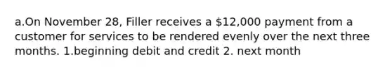 a.On November 28, Filler receives a 12,000 payment from a customer for services to be rendered evenly over the next three months. 1.beginning debit and credit 2. next month