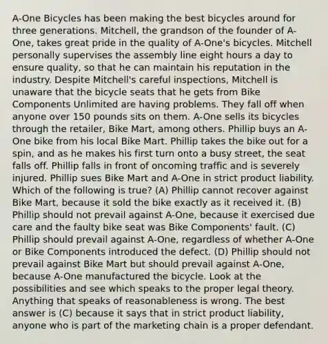 A-One Bicycles has been making the best bicycles around for three generations. Mitchell, the grandson of the founder of A-One, takes great pride in the quality of A-One's bicycles. Mitchell personally supervises the assembly line eight hours a day to ensure quality, so that he can maintain his reputation in the industry. Despite Mitchell's careful inspections, Mitchell is unaware that the bicycle seats that he gets from Bike Components Unlimited are having problems. They fall off when anyone over 150 pounds sits on them. A-One sells its bicycles through the retailer, Bike Mart, among others. Phillip buys an A-One bike from his local Bike Mart. Phillip takes the bike out for a spin, and as he makes his first turn onto a busy street, the seat falls off. Phillip falls in front of oncoming traffic and is severely injured. Phillip sues Bike Mart and A-One in strict product liability. Which of the following is true? (A) Phillip cannot recover against Bike Mart, because it sold the bike exactly as it received it. (B) Phillip should not prevail against A-One, because it exercised due care and the faulty bike seat was Bike Components' fault. (C) Phillip should prevail against A-One, regardless of whether A-One or Bike Components introduced the defect. (D) Phillip should not prevail against Bike Mart but should prevail against A-One, because A-One manufactured the bicycle. Look at the possibilities and see which speaks to the proper legal theory. Anything that speaks of reasonableness is wrong. The best answer is (C) because it says that in strict product liability, anyone who is part of the marketing chain is a proper defendant.