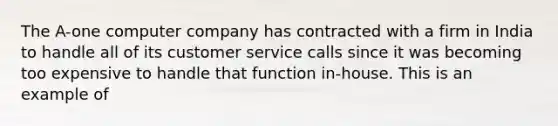 The A-one computer company has contracted with a firm in India to handle all of its customer service calls since it was becoming too expensive to handle that function in-house. This is an example of